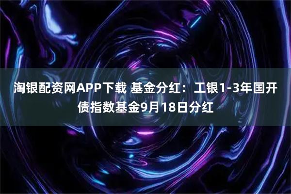 淘银配资网APP下载 基金分红：工银1-3年国开债指数基金9月18日分红