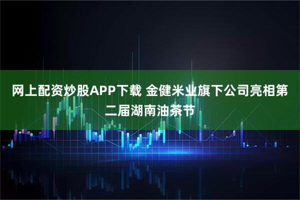 网上配资炒股APP下载 金健米业旗下公司亮相第二届湖南油茶节
