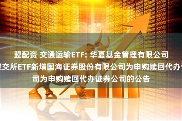 盟配资 交通运输ETF: 华夏基金管理有限公司关于旗下部分深交所ETF新增国海证券股份有限公司为申购赎回代办证券公司的公告