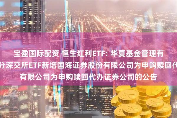 宝盈国际配资 恒生红利ETF: 华夏基金管理有限公司关于旗下部分深交所ETF新增国海证券股份有限公司为申购赎回代办证券公司的公告