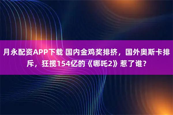 月永配资APP下载 国内金鸡奖排挤，国外奥斯卡排斥，狂揽154亿的《哪吒2》惹了谁？