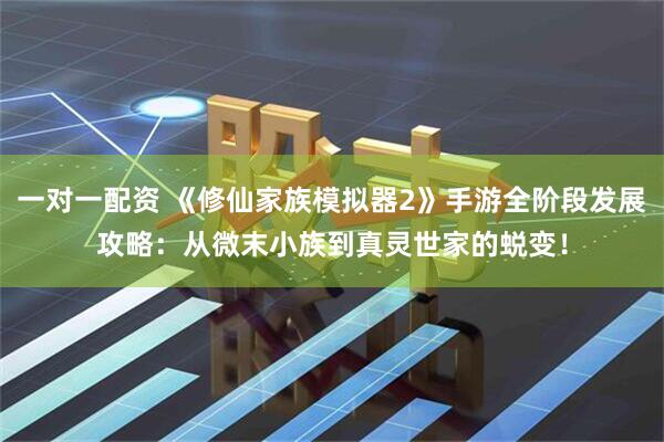 一对一配资 《修仙家族模拟器2》手游全阶段发展攻略：从微末小族到真灵世家的蜕变！
