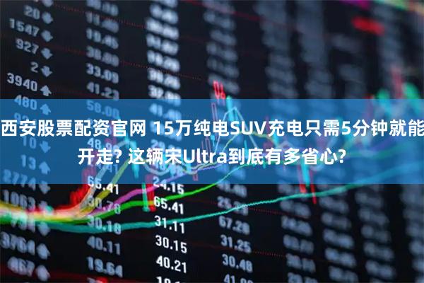 西安股票配资官网 15万纯电SUV充电只需5分钟就能开走? 这辆宋Ultra到底有多省心?