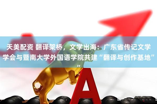 天美配资 翻译架桥，文学出海：广东省传记文学学会与暨南大学外国语学院共建“翻译与创作基地”