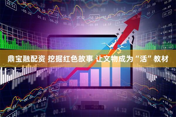 鼎宝融配资 挖掘红色故事 让文物成为“活”教材