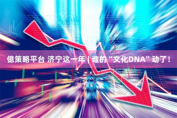 億策略平台 济宁这一年 | 谁的“文化DNA”动了！