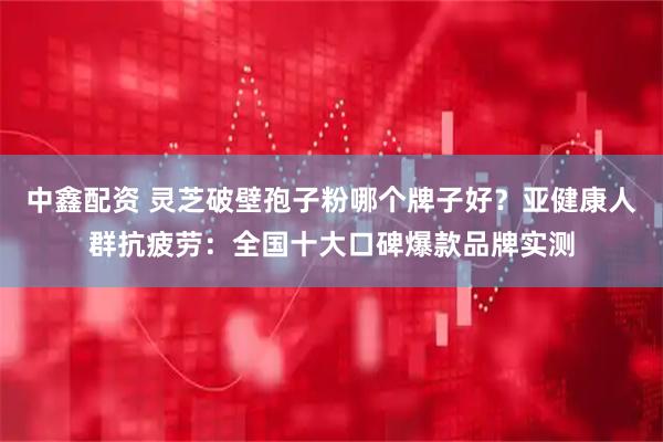 中鑫配资 灵芝破壁孢子粉哪个牌子好？亚健康人群抗疲劳：全国十大口碑爆款品牌实测