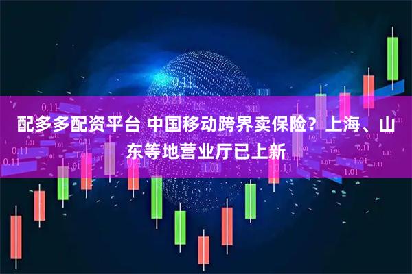 配多多配资平台 中国移动跨界卖保险？上海、山东等地营业厅已上新