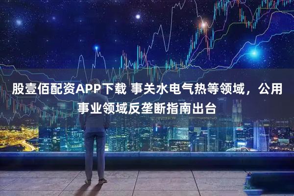 股壹佰配资APP下载 事关水电气热等领域，公用事业领域反垄断指南出台