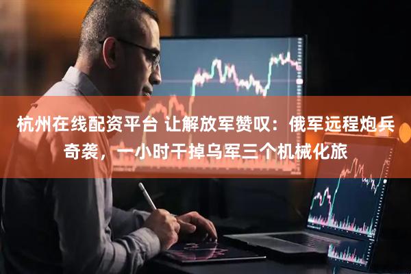 杭州在线配资平台 让解放军赞叹：俄军远程炮兵奇袭，一小时干掉乌军三个机械化旅