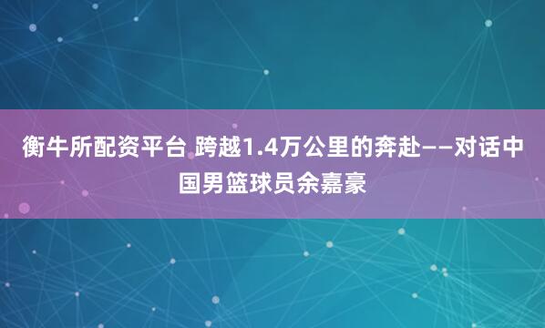 衡牛所配资平台 跨越1.4万公里的奔赴——对话中国男篮球员余嘉豪