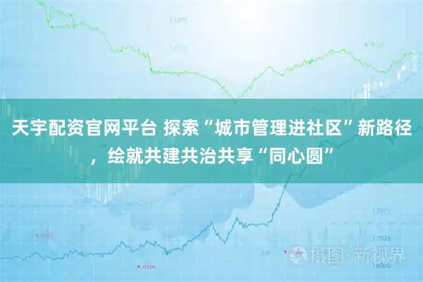 天宇配资官网平台 探索“城市管理进社区”新路径，绘就共建共治共享“同心圆”