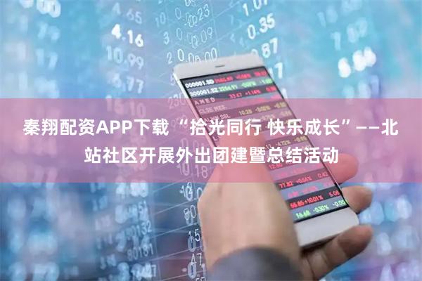 秦翔配资APP下载 “拾光同行 快乐成长”——北站社区开展外出团建暨总结活动