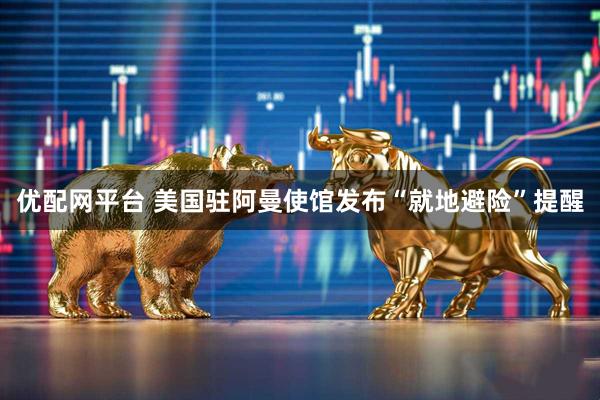 优配网平台 美国驻阿曼使馆发布“就地避险”提醒
