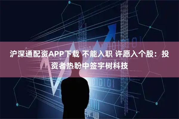 沪深通配资APP下载 不能入职 许愿入个股：投资者热盼中签宇树科技
