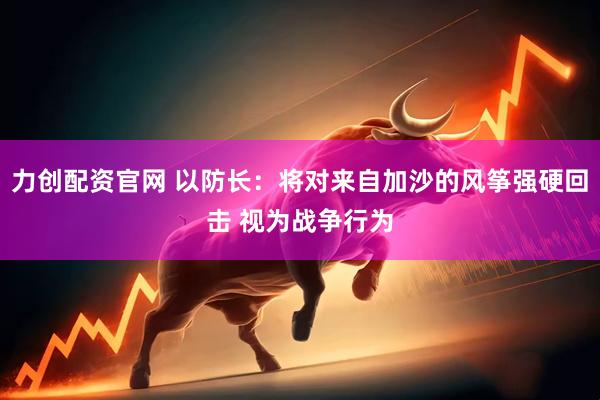 力创配资官网 以防长：将对来自加沙的风筝强硬回击 视为战争行为