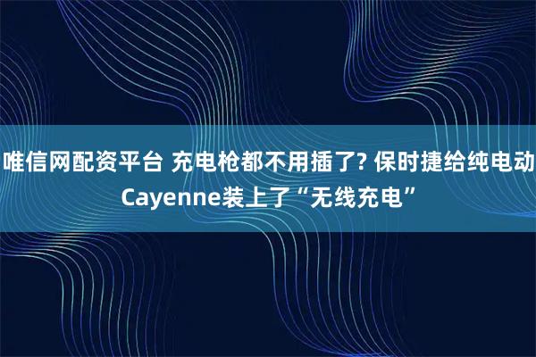 唯信网配资平台 充电枪都不用插了? 保时捷给纯电动Cayenne装上了“无线充电”